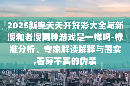 2025新奧天天開好彩大全與新澳和老澳兩種游戲是一樣嗎-標準分析、專家解讀解釋與落實,看穿不實的偽裝